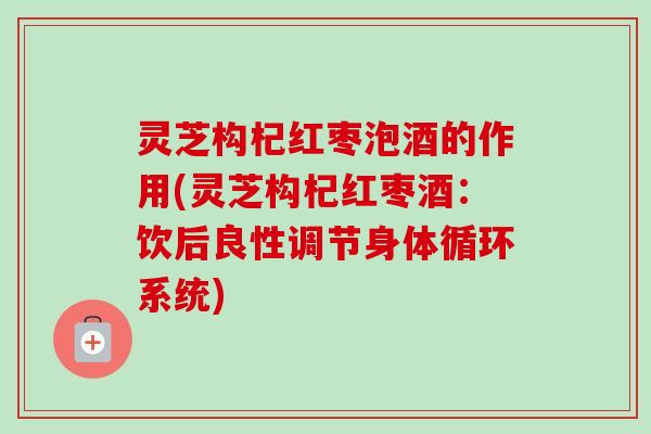 灵芝构杞红枣泡酒的作用(灵芝构杞红枣酒:饮后良性调节身体循环系统) 灵芝构杞红枣泡酒的作用(灵芝构杞红枣酒:饮后良性调节身体循环系统)