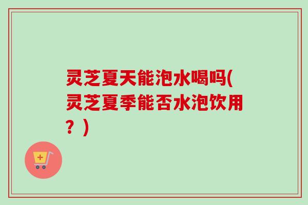 灵芝夏天能泡水喝吗(灵芝夏季能否水泡饮用？)