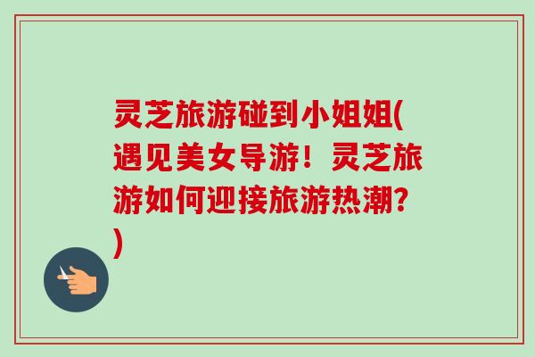 灵芝旅游碰到小姐姐(遇见美女导游！灵芝旅游如何迎接旅游热潮？)