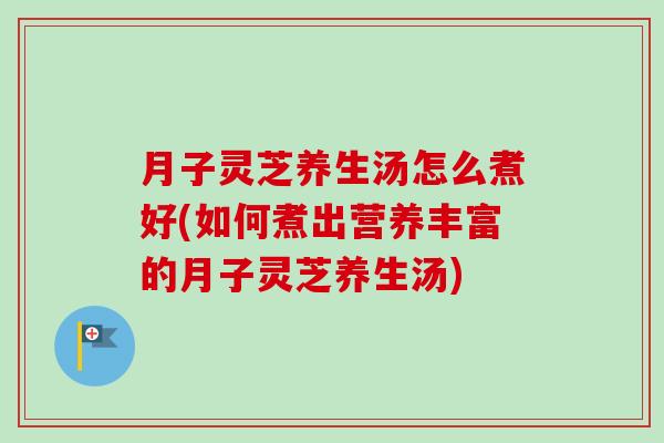 月子灵芝养生汤怎么煮好(如何煮出营养丰富的月子灵芝养生汤)
