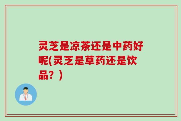 灵芝是凉茶还是中药好呢(灵芝是草药还是饮品？)