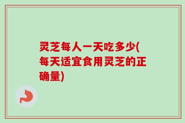 灵芝每人一天吃多少(每天适宜食用灵芝的正确量)