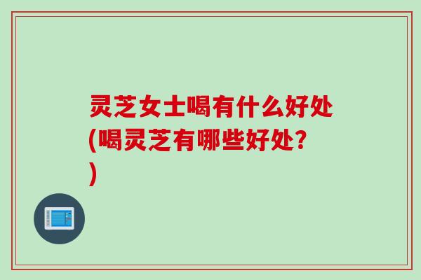 灵芝女士喝有什么好处(喝灵芝有哪些好处？)