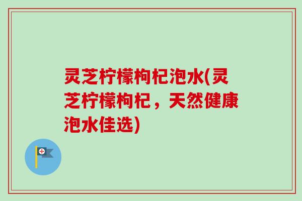 灵芝柠檬枸杞泡水(灵芝柠檬枸杞，天然健康泡水佳选)