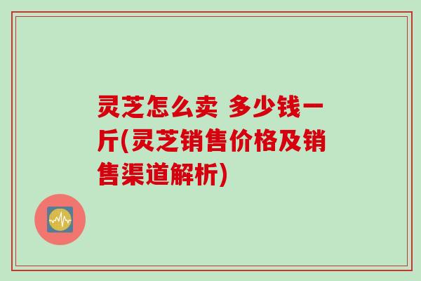 灵芝怎么卖 多少钱一斤(灵芝销售价格及销售渠道解析)