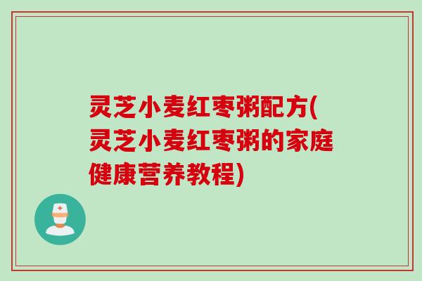 灵芝小麦红枣粥配方(灵芝小麦红枣粥的家庭健康营养教程)