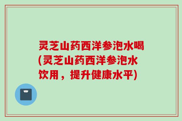 灵芝山药西洋参泡水喝(灵芝山药西洋参泡水饮用，提升健康水平)