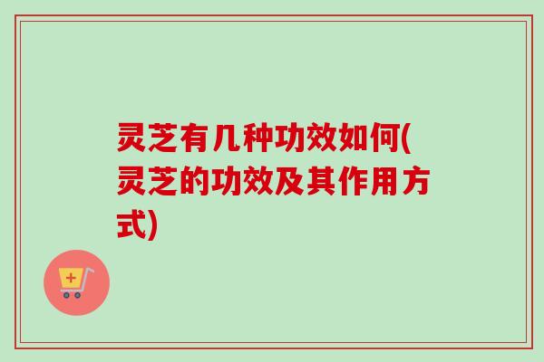 灵芝有几种功效如何(灵芝的功效及其作用方式) 灵芝有几种功效如何(灵芝的功效及其作用方式)