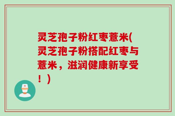 灵芝孢子粉红枣薏米(灵芝孢子粉搭配红枣与薏米,滋润健康新享受!) 灵芝孢子粉红枣薏米(灵芝孢子粉搭配红枣与薏米,滋润健康新享受!)