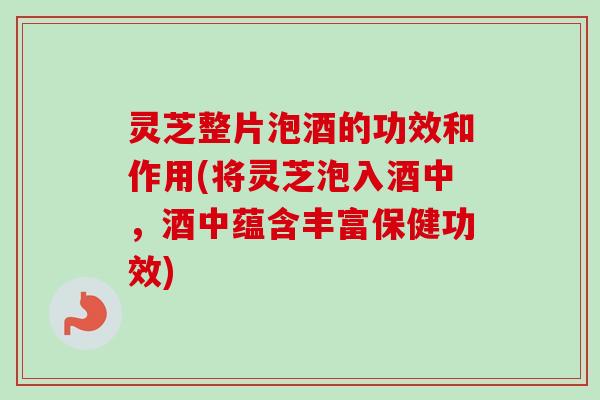 灵芝整片泡酒的功效和作用(将灵芝泡入酒中，酒中蕴含丰富保健功效)