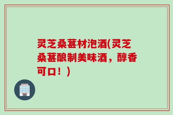 灵芝桑葚材泡酒(灵芝桑葚酿制美味酒，醇香可口！)