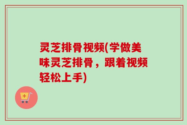 灵芝排骨视频(学做美味灵芝排骨，跟着视频轻松上手)