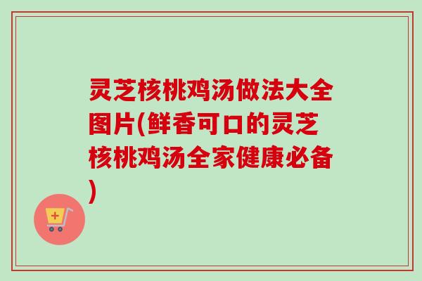 灵芝核桃鸡汤做法大全图片(鲜香可口的灵芝核桃鸡汤全家健康必备)