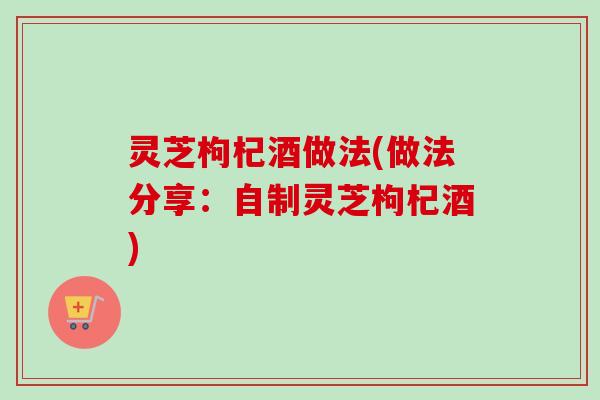 灵芝枸杞酒做法(做法分享：自制灵芝枸杞酒)
