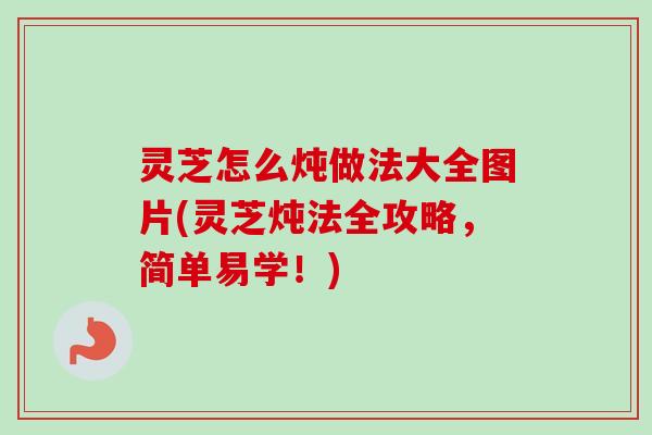 灵芝怎么炖做法大全图片(灵芝炖法全攻略，简单易学！)