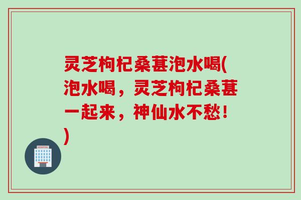 灵芝枸杞桑葚泡水喝(泡水喝，灵芝枸杞桑葚一起来，神仙水不愁！)