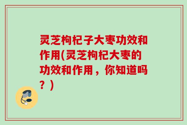 灵芝枸杞子大枣功效和作用(灵芝枸杞大枣的功效和作用，你知道吗？)