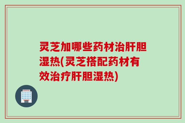 灵芝加哪些药材治肝胆湿热(灵芝搭配药材有效治疗肝胆湿热)