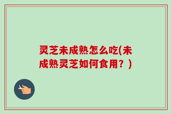 灵芝未成熟怎么吃(未成熟灵芝如何食用？)