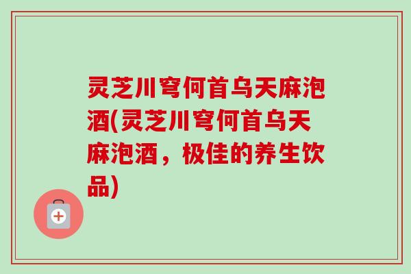 灵芝川穹何首乌天麻泡酒(灵芝川穹何首乌天麻泡酒，极佳的养生饮品)