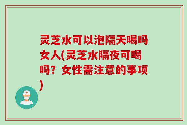灵芝水可以泡隔天喝吗女人(灵芝水隔夜可喝吗？女性需注意的事项)