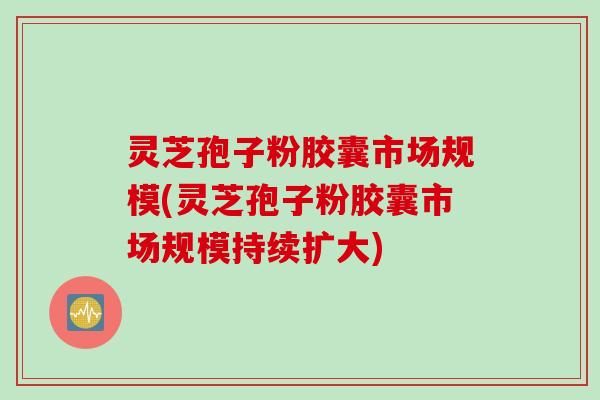 灵芝孢子粉胶囊市场规模(灵芝孢子粉胶囊市场规模持续扩大)