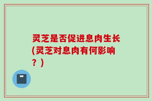 灵芝是否促进息肉生长(灵芝对息肉有何影响？)