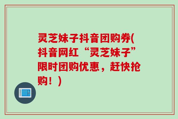 灵芝妹子抖音团购券(抖音网红“灵芝妹子”限时团购优惠，赶快抢购！)