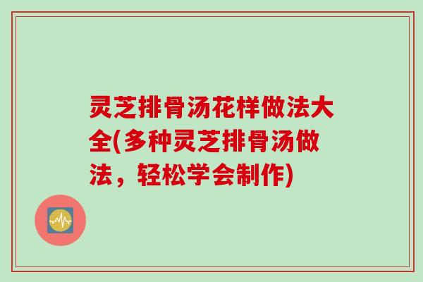灵芝排骨汤花样做法大全(多种灵芝排骨汤做法，轻松学会制作)