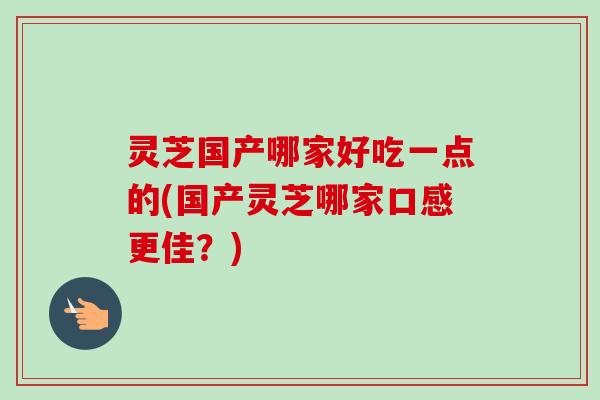 灵芝国产哪家好吃一点的(国产灵芝哪家口感更佳?) 灵芝国产哪家好吃一点的(国产灵芝哪家口感更佳?)