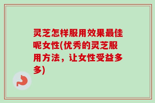 灵芝怎样服用效果佳呢女性(优秀的灵芝服用方法，让女性受益多多)