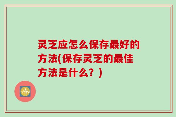 灵芝应怎么保存最好的方法(保存灵芝的最佳方法是什么？)
