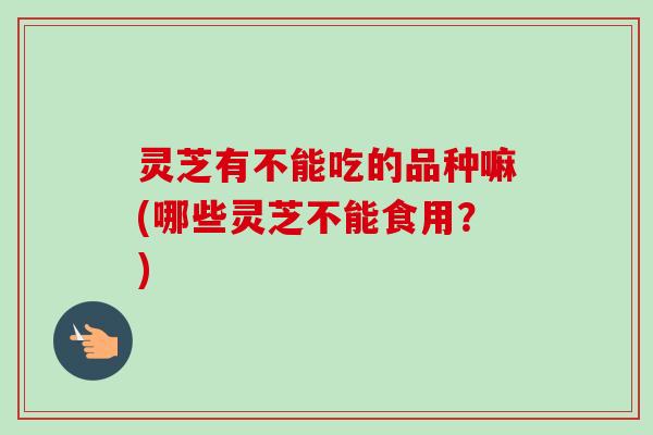 灵芝有不能吃的品种嘛(哪些灵芝不能食用？)
