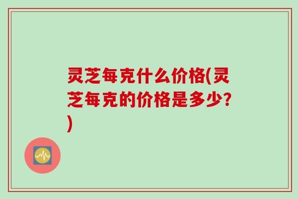 灵芝每克什么价格(灵芝每克的价格是多少？)