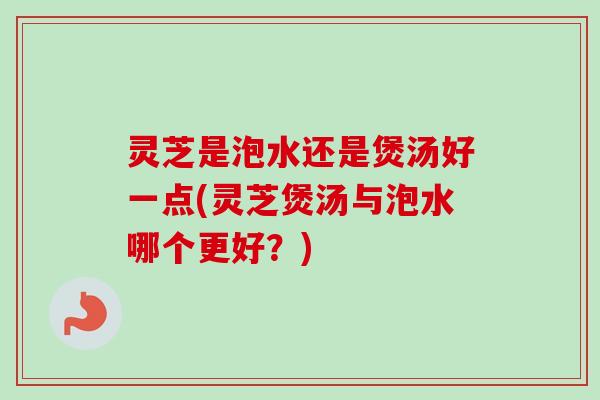 灵芝是泡水还是煲汤好一点(灵芝煲汤与泡水哪个更好？)