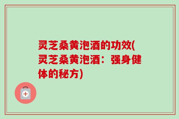灵芝桑黄泡酒的功效(灵芝桑黄泡酒：强身健体的秘方)