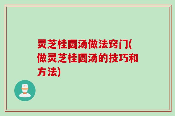 灵芝桂圆汤做法窍门(做灵芝桂圆汤的技巧和方法)