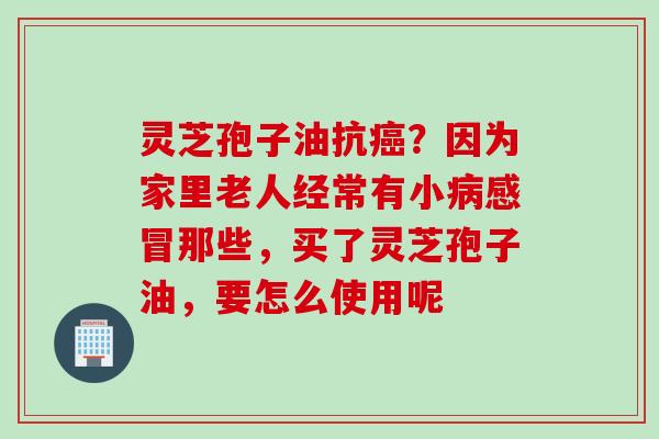 灵芝孢子油抗癌？因为家里老人经常有小病感冒那些，买了灵芝孢子油，要怎么使用呢