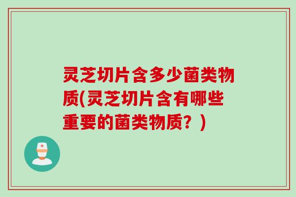 灵芝切片含多少菌类物质(灵芝切片含有哪些重要的菌类物质？)