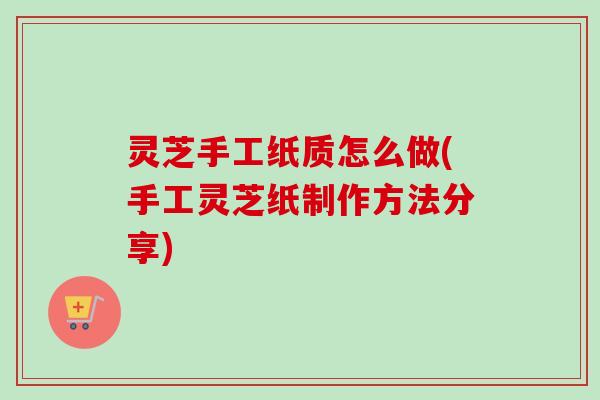 灵芝手工纸质怎么做(手工灵芝纸制作方法分享)
