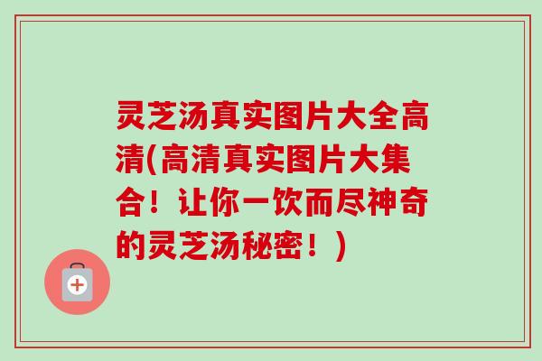 灵芝汤真实图片大全高清(高清真实图片大集合！让你一饮而尽神奇的灵芝汤秘密！)