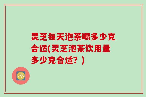 灵芝每天泡茶喝多少克合适(灵芝泡茶饮用量多少克合适？)