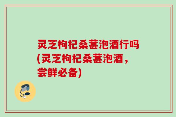 灵芝枸杞桑葚泡酒行吗(灵芝枸杞桑葚泡酒,尝鲜必备) 灵芝枸杞桑葚泡酒行吗(灵芝枸杞桑葚泡酒,尝鲜必备)
