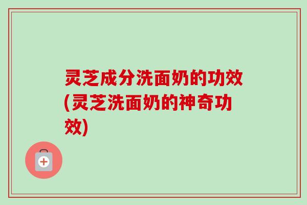 灵芝成分洗面奶的功效(灵芝洗面奶的神奇功效)