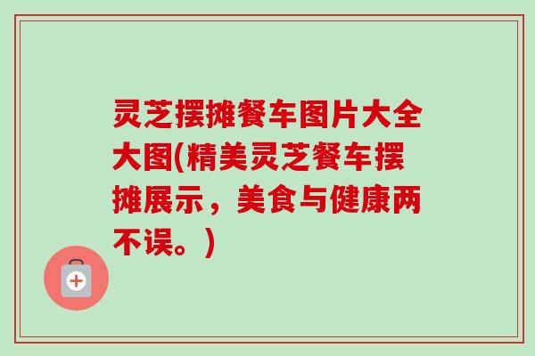 灵芝摆摊餐车图片大全大图(精美灵芝餐车摆摊展示，美食与健康两不误。)