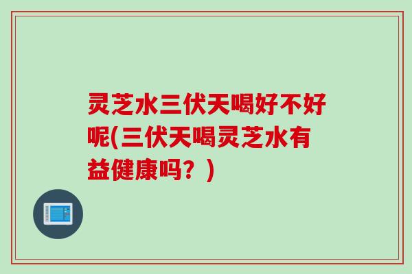 灵芝水三伏天喝好不好呢(三伏天喝灵芝水有益健康吗？)