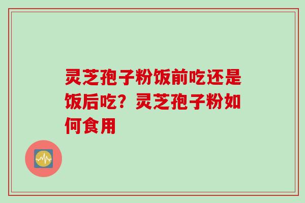 灵芝孢子粉饭前吃还是饭后吃？灵芝孢子粉如何食用