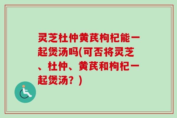 灵芝杜仲黄芪枸杞能一起煲汤吗(可否将灵芝、杜仲、黄芪和枸杞一起煲汤？)