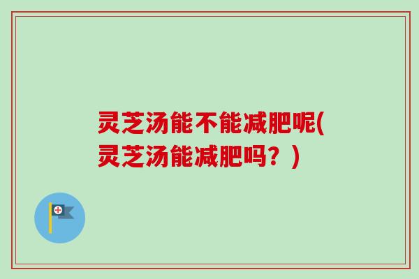 灵芝汤能不能呢(灵芝汤能吗？)