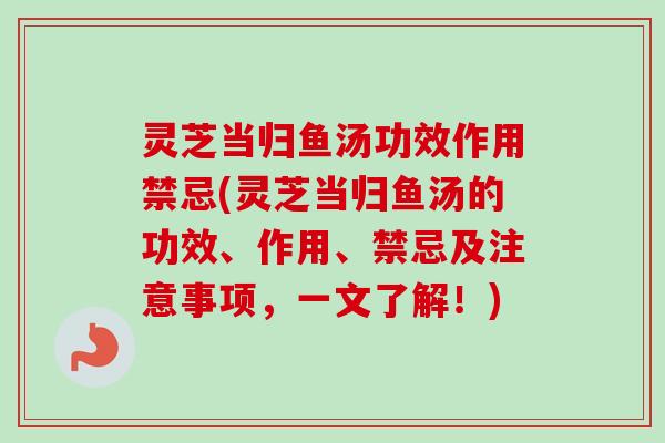 灵芝当归鱼汤功效作用禁忌(灵芝当归鱼汤的功效、作用、禁忌及注意事项，一文了解！)
